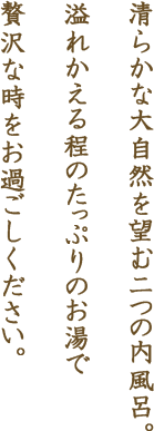 清らかな大自然を望む二つの内風呂。溢れかえる程のたっぷりのお湯で贅沢な時をお過ごしください。