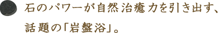 石のパワーが自然治癒力を引き出す、話題の「岩盤浴」。