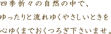 四季折々の豊かな自然の中で、ゆったりと流れゆくやさしい時間を、心ゆくまでおくつろぎ下さいませ。