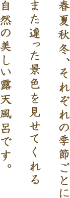 春夏秋冬、それぞれの季節ごとにまた違った景色を見せてくれる自然の美しい露天風呂です。