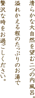 清らかな大自然を望む二つの内風呂。溢れかえる程のたっぷりのお湯で贅沢な時をお過ごしください。